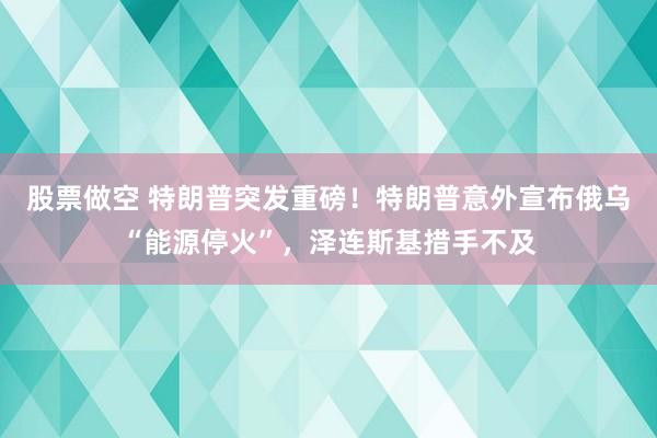股票做空 特朗普突发重磅！特朗普意外宣布俄乌“能源停火”，泽连斯基措手不及