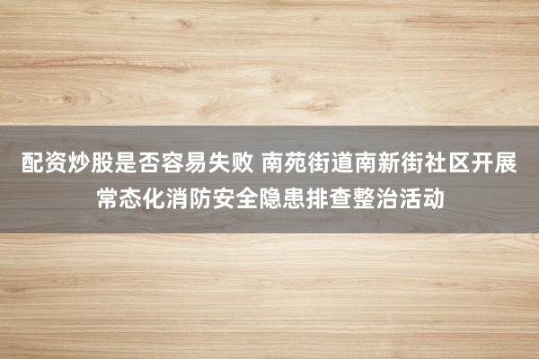 配资炒股是否容易失败 南苑街道南新街社区开展常态化消防安全隐患排查整治活动