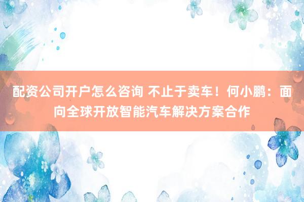 配资公司开户怎么咨询 不止于卖车！何小鹏：面向全球开放智能汽车解决方案合作