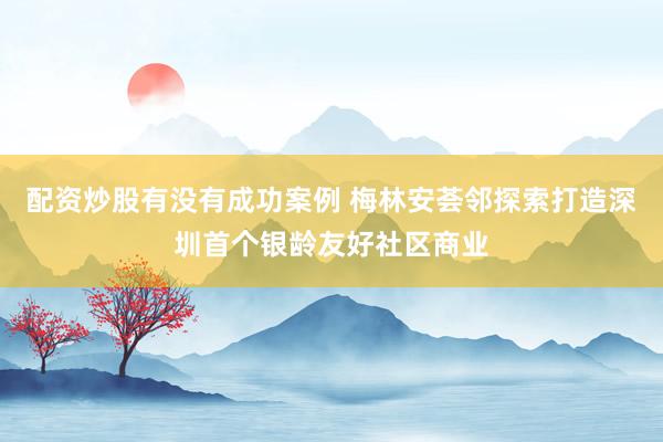 配资炒股有没有成功案例 梅林安荟邻探索打造深圳首个银龄友好社区商业