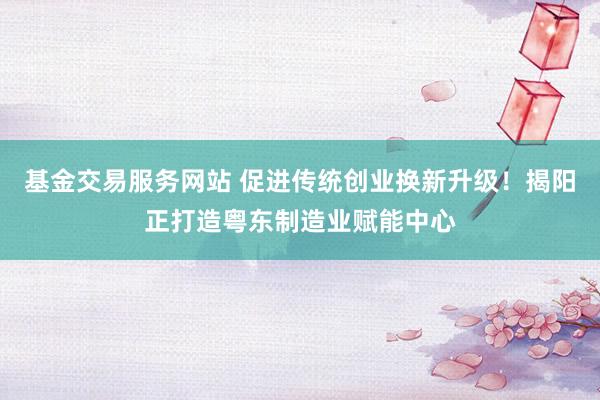 基金交易服务网站 促进传统创业换新升级！揭阳正打造粤东制造业赋能中心
