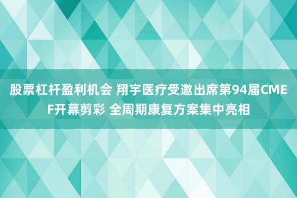 股票杠杆盈利机会 翔宇医疗受邀出席第94届CMEF开幕剪彩 全周期康复方案集中亮相