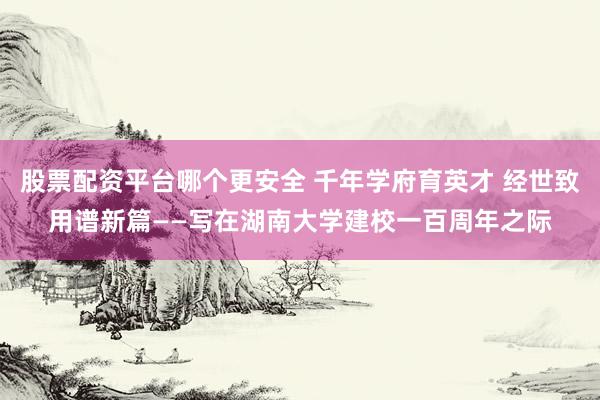 股票配资平台哪个更安全 千年学府育英才 经世致用谱新篇——写在湖南大学建校一百周年之际