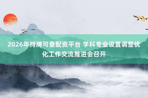 2026年持牌可查配资平台 学科专业设置调整优化工作交流推进会召开